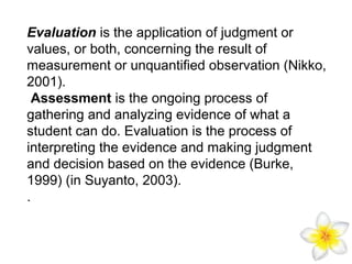 Evaluation is the application of judgment or
values, or both, concerning the result of
measurement or unquantified observation (Nikko,
2001).
Assessment is the ongoing process of
gathering and analyzing evidence of what a
student can do. Evaluation is the process of
interpreting the evidence and making judgment
and decision based on the evidence (Burke,
1999) (in Suyanto, 2003).
.

 
