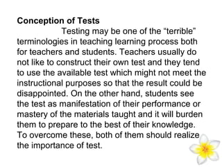 Conception of Tests
Testing may be one of the “terrible”
terminologies in teaching learning process both
for teachers and students. Teachers usually do
not like to construct their own test and they tend
to use the available test which might not meet the
instructional purposes so that the result could be
disappointed. On the other hand, students see
the test as manifestation of their performance or
mastery of the materials taught and it will burden
them to prepare to the best of their knowledge.
To overcome these, both of them should realize
the importance of test.

 
