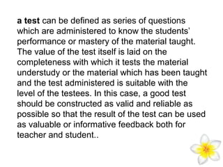 a test can be defined as series of questions
which are administered to know the students’
performance or mastery of the material taught.
The value of the test itself is laid on the
completeness with which it tests the material
understudy or the material which has been taught
and the test administered is suitable with the
level of the testees. In this case, a good test
should be constructed as valid and reliable as
possible so that the result of the test can be used
as valuable or informative feedback both for
teacher and student..

 