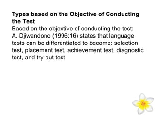 Types based on the Objective of Conducting
the Test
Based on the objective of conducting the test:
A. Djiwandono (1996:16) states that language
tests can be differentiated to become: selection
test, placement test, achievement test, diagnostic
test, and try-out test

 