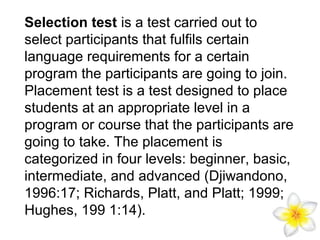 Selection test is a test carried out to
select participants that fulfils certain
language requirements for a certain
program the participants are going to join.
Placement test is a test designed to place
students at an appropriate level in a
program or course that the participants are
going to take. The placement is
categorized in four levels: beginner, basic,
intermediate, and advanced (Djiwandono,
1996:17; Richards, Platt, and Platt; 1999;
Hughes, 199 1:14).

 