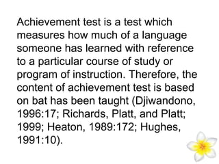 Achievement test is a test which
measures how much of a language
someone has learned with reference
to a particular course of study or
program of instruction. Therefore, the
content of achievement test is based
on bat has been taught (Djiwandono,
1996:17; Richards, Platt, and Platt;
1999; Heaton, 1989:172; Hughes,
1991:10).

 