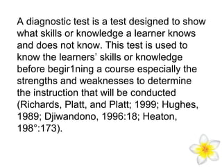 A diagnostic test is a test designed to show
what skills or knowledge a learner knows
and does not know. This test is used to
know the learners’ skills or knowledge
before begir1ning a course especially the
strengths and weaknesses to determine
the instruction that will be conducted
(Richards, Platt, and Platt; 1999; Hughes,
1989; Djiwandono, 1996:18; Heaton,
198°:173).

 