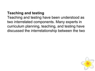 Teaching and testing
Teaching and testing have been understood as
two interrelated components. Many experts in
curriculum planning, teaching, and testing have
discussed the interrelationship between the two

 