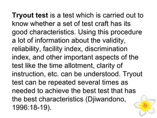 Tryout test is a test which is carried out to
know whether a set of test craft has its
good characteristics. Using this procedure
a lot of information about the validity,
reliability, facility index, discrimination
index, and other important aspects of the
test like the time allotment, clarity of
instruction, etc. can be understood. Tryout
test can be repeated several times as
needed to achieve the best test that has
the best characteristics (Djiwandono,
1996:18-19).

 