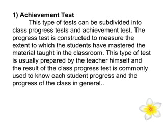 1) Achievement Test
This type of tests can be subdivided into
class progress tests and achievement test. The
progress test is constructed to measure the
extent to which the students have mastered the
material taught in the classroom. This type of test
is usually prepared by the teacher himself and
the result of the class progress test is commonly
used to know each student progress and the
progress of the class in general..

 