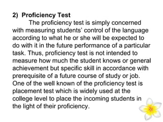 2) Proficiency Test
The proficiency test is simply concerned
with measuring students’ control of the language
according to what he or she will be expected to
do with it in the future performance of a particular
task. Thus, proficiency test is not intended to
measure how much the student knows or general
achievement but specific skill in accordance with
prerequisite of a future course of study or job.
One of the well known of the proficiency test is
placement test which is widely used at the
college level to place the incoming students in
the light of their proficiency.

 