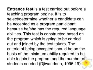 Entrance test is a test carried out before a
teaching program begins. It is to
select/determine whether a candidate can
be accepted as a program participant
because he/she has the required language
abilities. This test is constructed based on
the program which is going to be carried
out and joined by the test takers. The
criteria of being accepted should be on the
basis of the minimum ability required to be
able to join the program and the number of
students needed (Djiwandono, 1996:19).

 