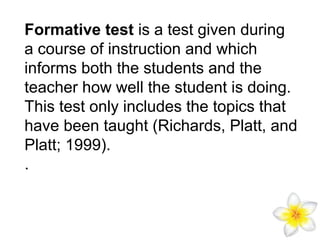 Formative test is a test given during
a course of instruction and which
informs both the students and the
teacher how well the student is doing.
This test only includes the topics that
have been taught (Richards, Platt, and
Platt; 1999).
.

 