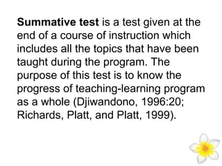 Summative test is a test given at the
end of a course of instruction which
includes all the topics that have been
taught during the program. The
purpose of this test is to know the
progress of teaching-learning program
as a whole (Djiwandono, 1996:20;
Richards, Platt, and Platt, 1999).

 