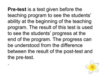 Pre-test is a test given before the
teaching program to see the students’
ability at the beginning of the teaching
program. The result of this test is used
to see the students’ progress at the
end of the program. The progress can
be understood from the difference
between the result of the post-test and
the pre-test.
.

 