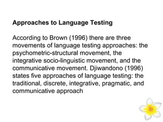 Approaches to Language Testing
According to Brown (1996) there are three
movements of language testing approaches: the
psychometric-structural movement, the
integrative socio-linguistic movement, and the
communicative movement. Djiwandono (1996)
states five approaches of language testing: the
traditional, discrete, integrative, pragmatic, and
communicative approach

 