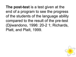 The post-test is a test given at the
end of a program to see the progress
of the students of the language ability
compared to the result of the pre-test
(Djiwandono, 1996: 20-2 1; Richards,
Platt, and PlaIt, 1999.

 