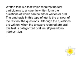 Written test is a test which requires the test
participants to answer in written form the
questions of which can be either written or oral.
The emphasis in this type of test is the answer of
the test not the questions. Although the questions
are written, when the answers required are oral,
this test is categorized oral test (Djiwandono,
1996:21-22).
.

 
