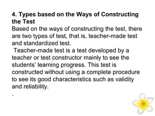 4. Types based on the Ways of Constructing
the Test
Based on the ways of constructing the test, there
are two types of test, that is, teacher-made test
and standardized test.
Teacher-made test is a test developed by a
teacher or test constructor mainly to see the
students’ learning progress. This test is
constructed without using a complete procedure
to see its good characteristics such as validity
and reliability.
.

 