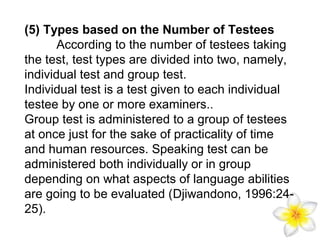(5) Types based on the Number of Testees
According to the number of testees taking
the test, test types are divided into two, namely,
individual test and group test.
Individual test is a test given to each individual
testee by one or more examiners..
Group test is administered to a group of testees
at once just for the sake of practicality of time
and human resources. Speaking test can be
administered both individually or in group
depending on what aspects of language abilities
are going to be evaluated (Djiwandono, 1996:2425).

 