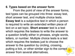 6. Types based on the answer form
From the point of view of the answer forms,
test types can be grouped into three: essay test,
short answer test, and multiple choice tests.
Essay test is a subjective test in which a person
is required to write an extended written piece of
text on a set topic. Short answer test is a test
which requires the testees to write the answer to
a question briefly either in phrases, single words,
letters, or number. Multiple choice tests is a test
which requires the testees just to choose the
answer to the question by circling, crossing,
putting a tick, or other similar sign to the correct
answer from several alternatives.

 