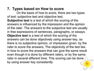 7. Types based on How to score
On the basis of how to score, there are two types
of test: subjective test and objective test.
Subjective test is a test of which the scoring of the
answers is influenced by the impression and the opinion
of the rater. The answers to the subjective test are usually
in free expressions of sentences, paragraphs, or essays.
Objective test is a test of which the scoring of the
answers can be done objectively using answer key, so
there is no subjective opinion, or impression given, by the
rater to score the answers, The objectivity of the test lies
in how to score the answers that can give the same result
even though it is done by different raters, or by the same
rater in several different time. This scoring can be done
by using answer key consistently

 