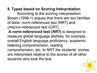 8. Types based on Scoring Interpratation
According to the scoring interpretation
Brown (1996:1) argues that there are two families
of tests: norm-referenced test (NRT) and
criterion-referenced test (CRT).
A norm-referenced test (NRT) is designed to
measure global language abilities, for example,
overall English language proficiency, academic
listening comprehension, reading
comprehension, etc. In NRT the students’ scores
are interpreted relative to the scores of all other
students who took the test

 