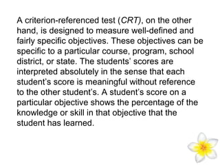 A criterion-referenced test (CRT), on the other
hand, is designed to measure well-defined and
fairly specific objectives. These objectives can be
specific to a particular course, program, school
district, or state. The students’ scores are
interpreted absolutely in the sense that each
student’s score is meaningful without reference
to the other student’s. A student’s score on a
particular objective shows the percentage of the
knowledge or skill in that objective that the
student has learned.

 