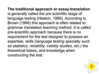 The traditional approach or essay-translation
is generally called the pre scientific stage of
language testing (Heaton, 1989). According to
Brown (1996) this approach is often related to
grammar translation teaching method. It is called
pre-scientific approach because there is no
requirement for the test designer to possess an
expertise, skills (language testing specialty such
as statistics, reliability, validity studies, etc.) the
theoretical bases, and knowledge when
constructing the test.

 