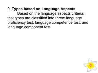 9. Types based on Language Aspects
Based on the language aspects criteria,
test types are classified into three: language
proficiency test, language competence test, and
language component test

 