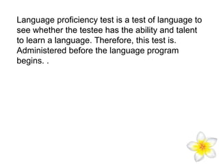 Language proficiency test is a test of language to
see whether the testee has the ability and talent
to learn a language. Therefore, this test is.
Administered before the language program
begins. .

 