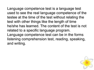 Language competence test is a language test
used to see the real language competence of the
testee at the time of the test without relating the
test with other things like the length of time
he/she has learned. The content of the test is not
related to a specific language program.
Language competence test can be in the forms
listening comprehension test, reading, speaking,
and writing.

 