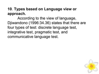 10. Types based on Language view or
approach.
According to the view of language,
Djiwandono (1996:34.36) states that there are
four types of test: discrete language test,
integrative test, pragmatic test, and
communicative language test.

 