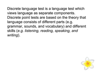 Discrete language test is a language test which
views language as separate components.
Discrete point tests are based on the theory that
language consists of different parts (e.g.
grammar, sounds, and vocabulary) and different
skills (e.g. listening, reading, speaking, and
writing).

 