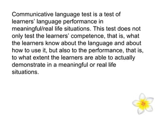 Communicative language test is a test of
learners’ language performance in
meaningful/real life situations. This test does not
only test the learners’ competence, that is, what
the learners know about the language and about
how to use it, but also to the performance, that is,
to what extent the learners are able to actually
demonstrate in a meaningful or real life
situations.

 