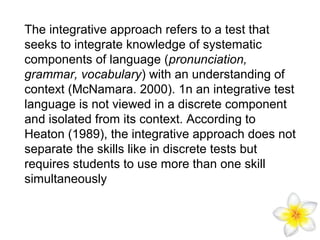 The integrative approach refers to a test that
seeks to integrate knowledge of systematic
components of language (pronunciation,
grammar, vocabulary) with an understanding of
context (McNamara. 2000). 1n an integrative test
language is not viewed in a discrete component
and isolated from its context. According to
Heaton (1989), the integrative approach does not
separate the skills like in discrete tests but
requires students to use more than one skill
simultaneously

 