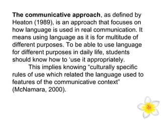 The communicative approach, as defined by
Heaton (1989), is an approach that focuses on
how language is used in real communication. It
means using language as it is for multitude of
different purposes. To be able to use language
for different purposes in daily life, students
should know how to ‘use it appropriately.
This implies knowing “culturally specific
rules of use which related the language used to
features of the communicative context”
(McNamara, 2000).

 