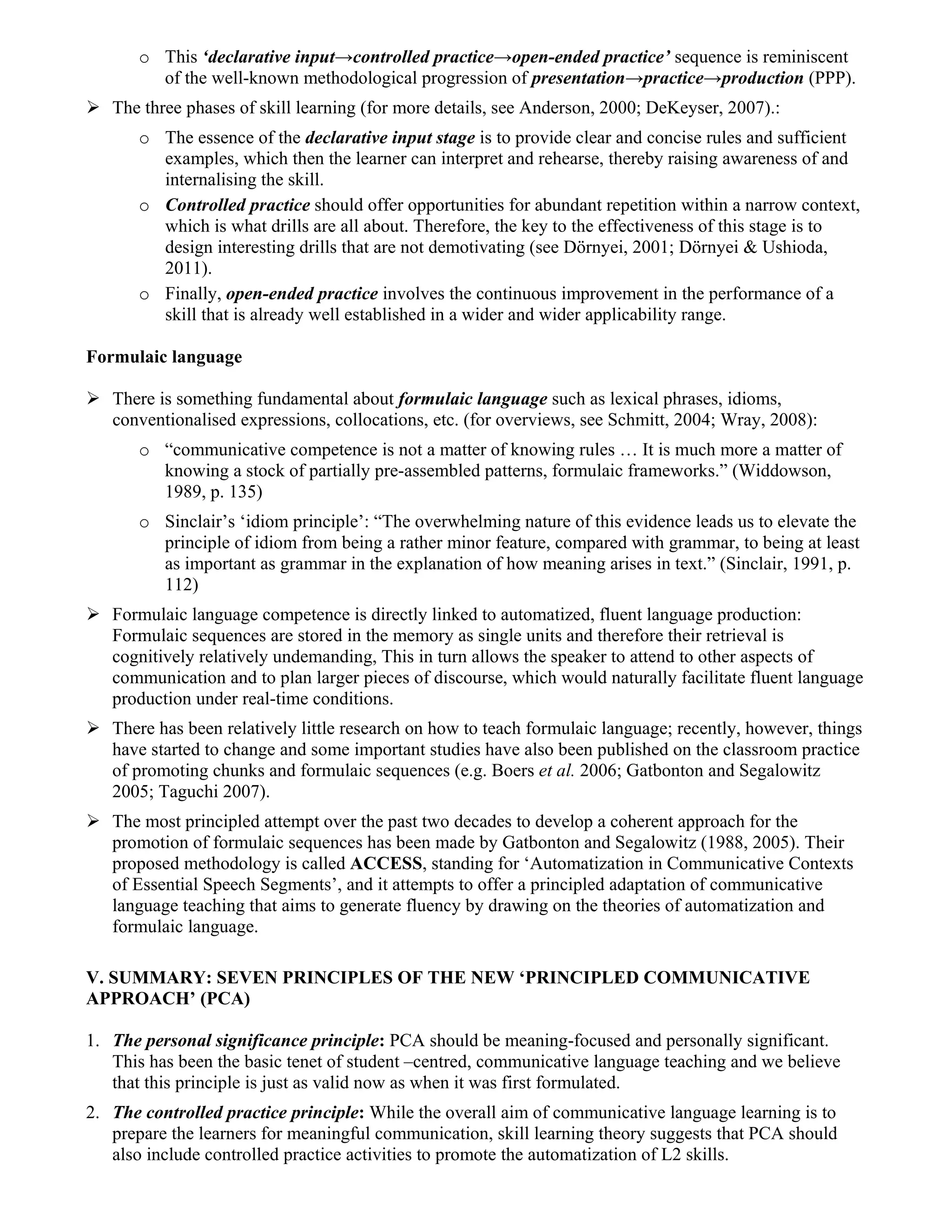 o This ‘declarative input→controlled practice→open-ended practice’ sequence is reminiscent
         of the well-known methodological progression of presentation→practice→production (PPP).
   The three phases of skill learning (for more details, see Anderson, 2000; DeKeyser, 2007).:
       o The essence of the declarative input stage is to provide clear and concise rules and sufficient
         examples, which then the learner can interpret and rehearse, thereby raising awareness of and
         internalising the skill.
       o Controlled practice should offer opportunities for abundant repetition within a narrow context,
         which is what drills are all about. Therefore, the key to the effectiveness of this stage is to
         design interesting drills that are not demotivating (see Dörnyei, 2001; Dörnyei & Ushioda,
         2011).
       o Finally, open-ended practice involves the continuous improvement in the performance of a
         skill that is already well established in a wider and wider applicability range.

Formulaic language

   There is something fundamental about formulaic language such as lexical phrases, idioms,
   conventionalised expressions, collocations, etc. (for overviews, see Schmitt, 2004; Wray, 2008):
       o “communicative competence is not a matter of knowing rules … It is much more a matter of
         knowing a stock of partially pre-assembled patterns, formulaic frameworks.” (Widdowson,
         1989, p. 135)
       o Sinclair’s ‘idiom principle’: “The overwhelming nature of this evidence leads us to elevate the
         principle of idiom from being a rather minor feature, compared with grammar, to being at least
         as important as grammar in the explanation of how meaning arises in text.” (Sinclair, 1991, p.
         112)
   Formulaic language competence is directly linked to automatized, fluent language production:
   Formulaic sequences are stored in the memory as single units and therefore their retrieval is
   cognitively relatively undemanding, This in turn allows the speaker to attend to other aspects of
   communication and to plan larger pieces of discourse, which would naturally facilitate fluent language
   production under real-time conditions.
   There has been relatively little research on how to teach formulaic language; recently, however, things
   have started to change and some important studies have also been published on the classroom practice
   of promoting chunks and formulaic sequences (e.g. Boers et al. 2006; Gatbonton and Segalowitz
   2005; Taguchi 2007).
   The most principled attempt over the past two decades to develop a coherent approach for the
   promotion of formulaic sequences has been made by Gatbonton and Segalowitz (1988, 2005). Their
   proposed methodology is called ACCESS, standing for ‘Automatization in Communicative Contexts
   of Essential Speech Segments’, and it attempts to offer a principled adaptation of communicative
   language teaching that aims to generate fluency by drawing on the theories of automatization and
   formulaic language.

V. SUMMARY: SEVEN PRINCIPLES OF THE NEW ‘PRINCIPLED COMMUNICATIVE
APPROACH’ (PCA)

1. The personal significance principle: PCA should be meaning-focused and personally significant.
   This has been the basic tenet of student –centred, communicative language teaching and we believe
   that this principle is just as valid now as when it was first formulated.
2. The controlled practice principle: While the overall aim of communicative language learning is to
   prepare the learners for meaningful communication, skill learning theory suggests that PCA should
   also include controlled practice activities to promote the automatization of L2 skills.
 