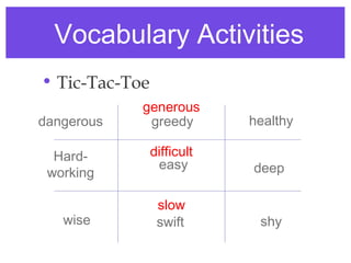 Vocabulary Activities
• Tic-Tac-Toe
            generous
dangerous    greedy         healthy

  Hard-         difficult
                 easy       deep
 working

                 slow
   wise          swift       shy
 