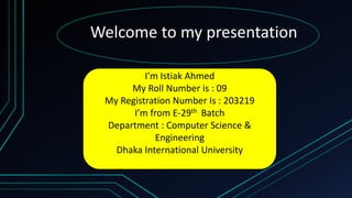 Welcome to my presentation
I’m Istiak Ahmed
My Roll Number is : 09
My Registration Number Is : 203219
I’m from E-29th Batch
Department : Computer Science &
Engineering
Dhaka International University
 