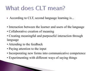  According to CLT, second language learning is...
• Interaction between the learner and users of the language
• Collaborative creation of meaning
• Creating meaningful and purposeful interaction through
language
• Attending to the feedback
• Paying attention to the input
• Incorporating new forms into communicative competence
• Experimenting with different ways of saying things
 
