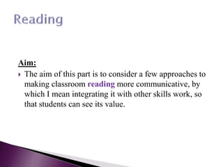 Aim:
 The aim of this part is to consider a few approaches to
making classroom reading more communicative, by
which I mean integrating it with other skills work, so
that students can see its value.
 