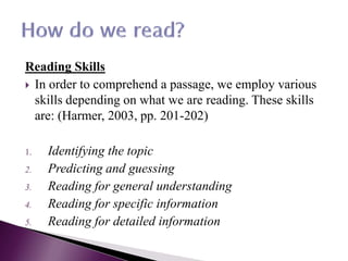 Reading Skills
 In order to comprehend a passage, we employ various
skills depending on what we are reading. These skills
are: (Harmer, 2003, pp. 201-202)
1. Identifying the topic
2. Predicting and guessing
3. Reading for general understanding
4. Reading for specific information
5. Reading for detailed information
 