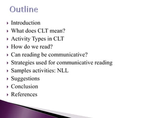  Introduction
 What does CLT mean?
 Activity Types in CLT
 How do we read?
 Can reading be communicative?
 Strategies used for communicative reading
 Samples activities: NLL
 Suggestions
 Conclusion
 References
 