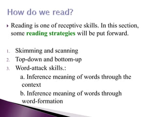  Reading is one of receptive skills. In this section,
some reading strategies will be put forward.
1. Skimming and scanning
2. Top-down and bottom-up
3. Word-attack skills.:
a. Inference meaning of words through the
context
b. Inference meaning of words through
word-formation
 
