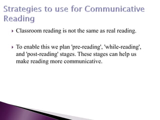  Classroom reading is not the same as real reading.
 To enable this we plan 'pre-reading', 'while-reading',
and 'post-reading' stages. These stages can help us
make reading more communicative.
 