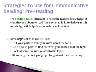  Pre-reading tasks often aim to raise the readers' knowledge of
what they are about to read (their schematic knowledge) as this
knowledge will help them to understand the text.
 Some approaches to use include:
◦ Tell your partner what you know about the topic
◦ Do a quiz in pairs to find out what you know about the topic
◦ Look at some pictures related to the topic
◦ Skimming the first paragraph for gist and then predicting.
 