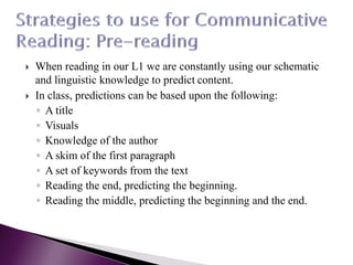  When reading in our L1 we are constantly using our schematic
and linguistic knowledge to predict content.
 In class, predictions can be based upon the following:
◦ A title
◦ Visuals
◦ Knowledge of the author
◦ A skim of the first paragraph
◦ A set of keywords from the text
◦ Reading the end, predicting the beginning.
◦ Reading the middle, predicting the beginning and the end.
 