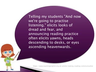 Telling my students "And now
we're going to practise
listening." elicits looks of
dread and fear, and
announcing reading practice
often elicits yawns, heads
descending to desks, or eyes
ascending heavenwards..
https://www.teachingenglish.org.uk/article/making-reading-communicative
 