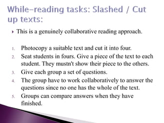  This is a genuinely collaborative reading approach.
1. Photocopy a suitable text and cut it into four.
2. Seat students in fours. Give a piece of the text to each
student. They mustn't show their piece to the others.
3. Give each group a set of questions.
4. The group have to work collaboratively to answer the
questions since no one has the whole of the text.
5. Groups can compare answers when they have
finished.
 