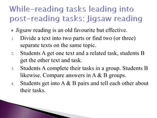  Jigsaw reading is an old favourite but effective.
1. Divide a text into two parts or find two (or three)
separate texts on the same topic.
2. Students A get one text and a related task, students B
get the other text and task.
3. Students A complete their tasks in a group. Students B
likewise. Compare answers in A & B groups.
4. Students get into A & B pairs and tell each other about
their tasks.
 