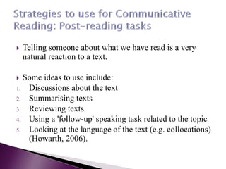  Telling someone about what we have read is a very
natural reaction to a text.
 Some ideas to use include:
1. Discussions about the text
2. Summarising texts
3. Reviewing texts
4. Using a 'follow-up' speaking task related to the topic
5. Looking at the language of the text (e.g. collocations)
(Howarth, 2006).
 