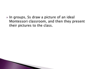  In groups, Ss draw a picture of an ideal
Montessori classroom, and then they present
their pictures to the class.
 