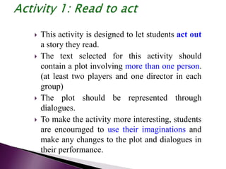  This activity is designed to let students act out
a story they read.
 The text selected for this activity should
contain a plot involving more than one person.
(at least two players and one director in each
group)
 The plot should be represented through
dialogues.
 To make the activity more interesting, students
are encouraged to use their imaginations and
make any changes to the plot and dialogues in
their performance.
 